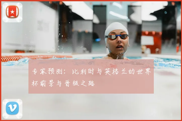 专家预测:比利时与英格兰的世界杯前景与晋级之路