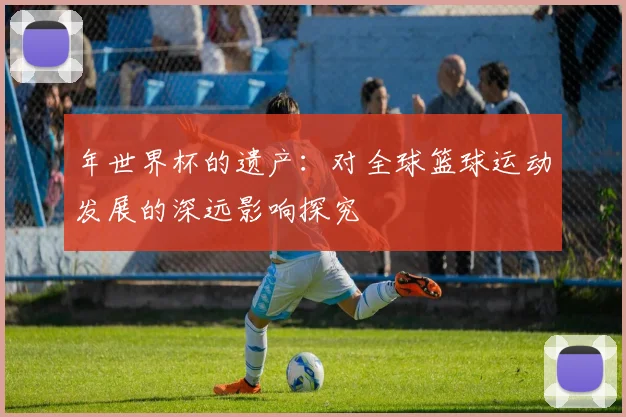 年世界杯的遗产：对全球篮球运动发展的深远影响探究