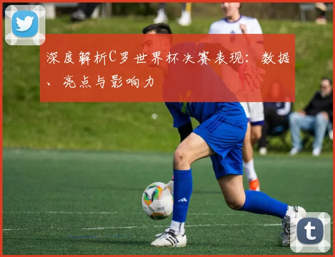 深度解析C罗世界杯决赛表现：数据、亮点与影响力
