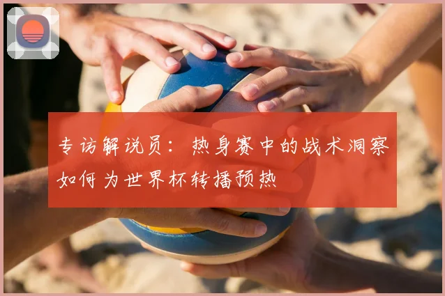 专访解说员：热身赛中的战术洞察如何为世界杯转播预热