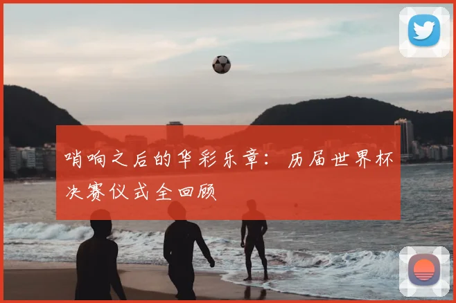 哨响之后的华彩乐章:历届世界杯决赛仪式全回顾