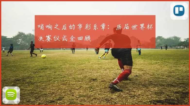 哨响之后的华彩乐章:历届世界杯决赛仪式全回顾