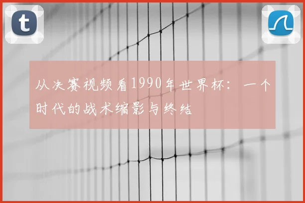 从决赛视频看1990年世界杯：一个时代的战术缩影与终结