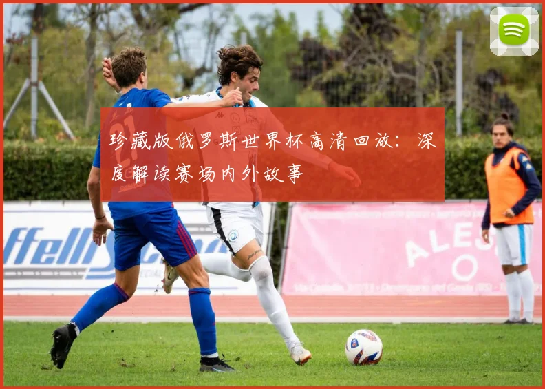 珍藏版俄罗斯世界杯高清回放:深度解读赛场内外故事