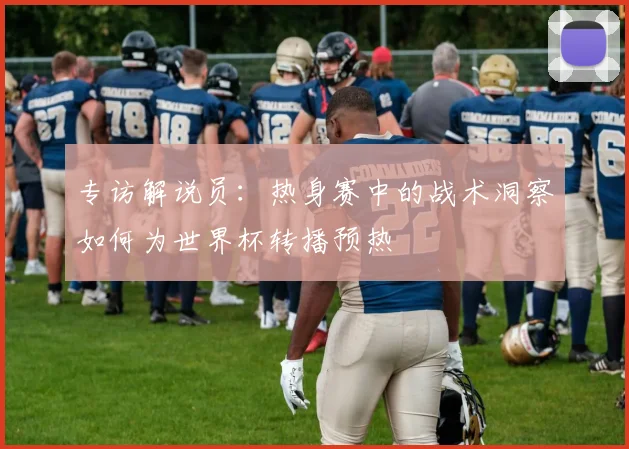专访解说员：热身赛中的战术洞察如何为世界杯转播预热