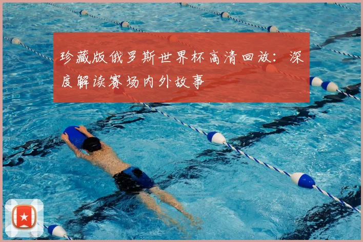 珍藏版俄罗斯世界杯高清回放:深度解读赛场内外故事