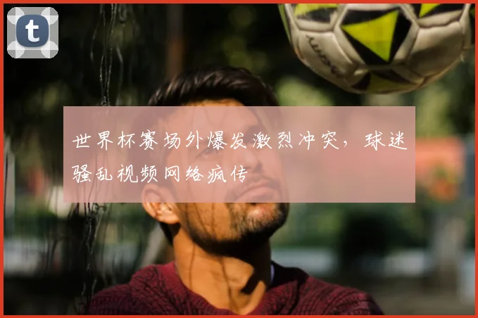 世界杯赛场外爆发激烈冲突,球迷骚乱视频网络疯传