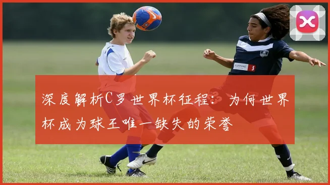 深度解析C罗世界杯征程：为何世界杯成为球王唯一缺失的荣誉