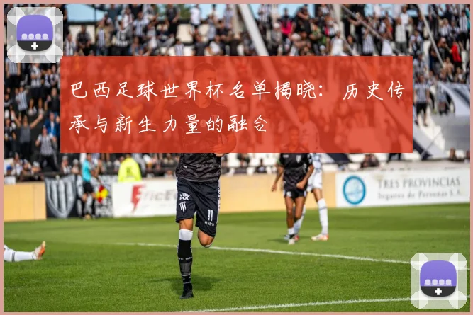 巴西足球世界杯名单揭晓：历史传承与新生力量的融合