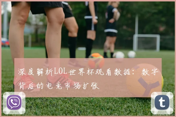 深度解析LOL世界杯观看数据：数字背后的电竞市场扩张