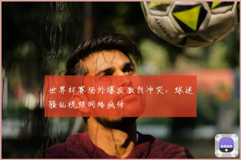 世界杯赛场外爆发激烈冲突,球迷骚乱视频网络疯传