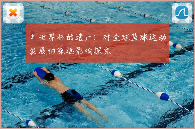 年世界杯的遗产：对全球篮球运动发展的深远影响探究