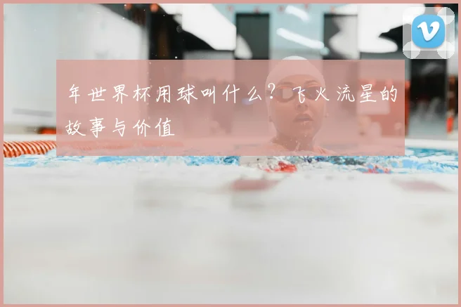 年世界杯用球叫什么？飞火流星的故事与价值