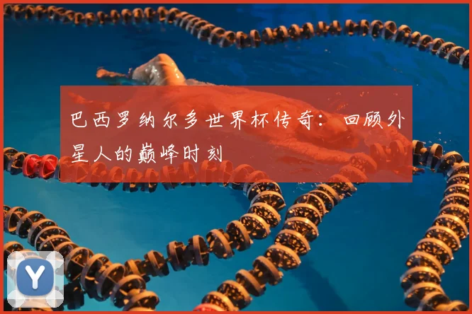 巴西罗纳尔多世界杯传奇：回顾外星人的巅峰时刻