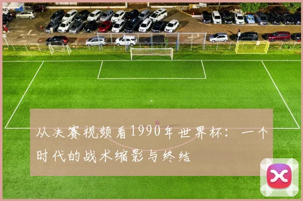 从决赛视频看1990年世界杯：一个时代的战术缩影与终结