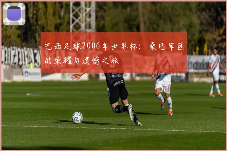 巴西足球2006年世界杯：桑巴军团的荣耀与遗憾之旅